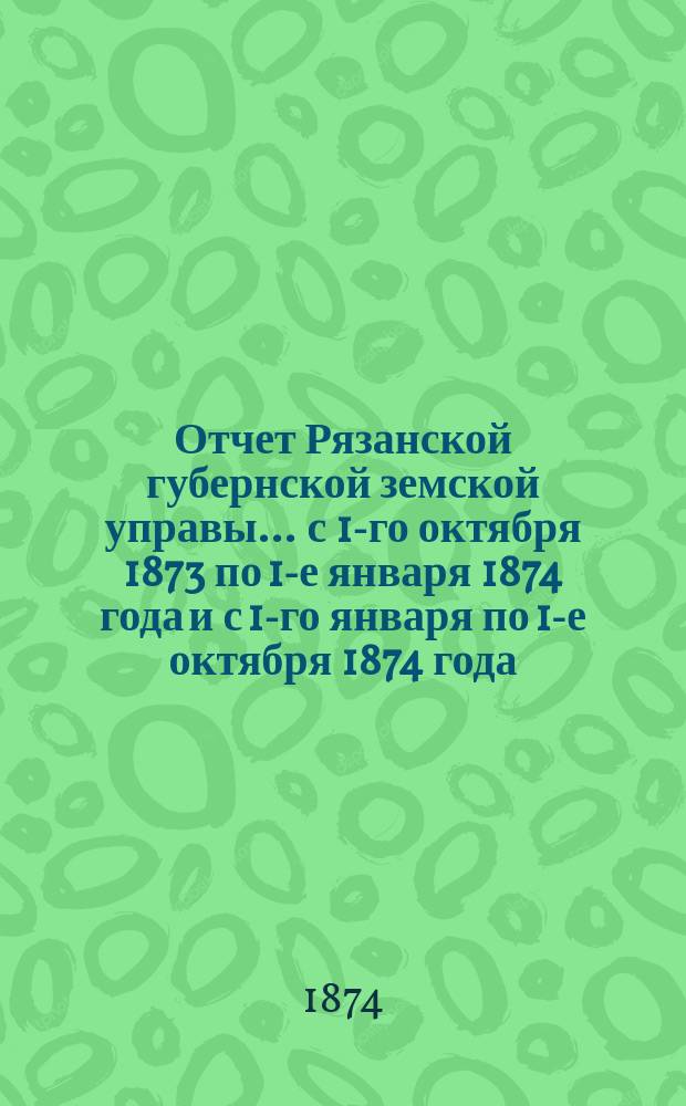 Отчет Рязанской губернской земской управы... ... с 1-го октября 1873 по 1-е января 1874 года и с 1-го января по 1-е октября 1874 года