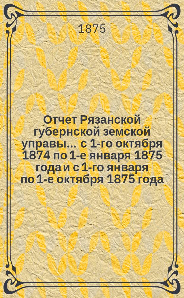 Отчет Рязанской губернской земской управы... ... с 1-го октября 1874 по 1-е января 1875 года и с 1-го января по 1-е октября 1875 года