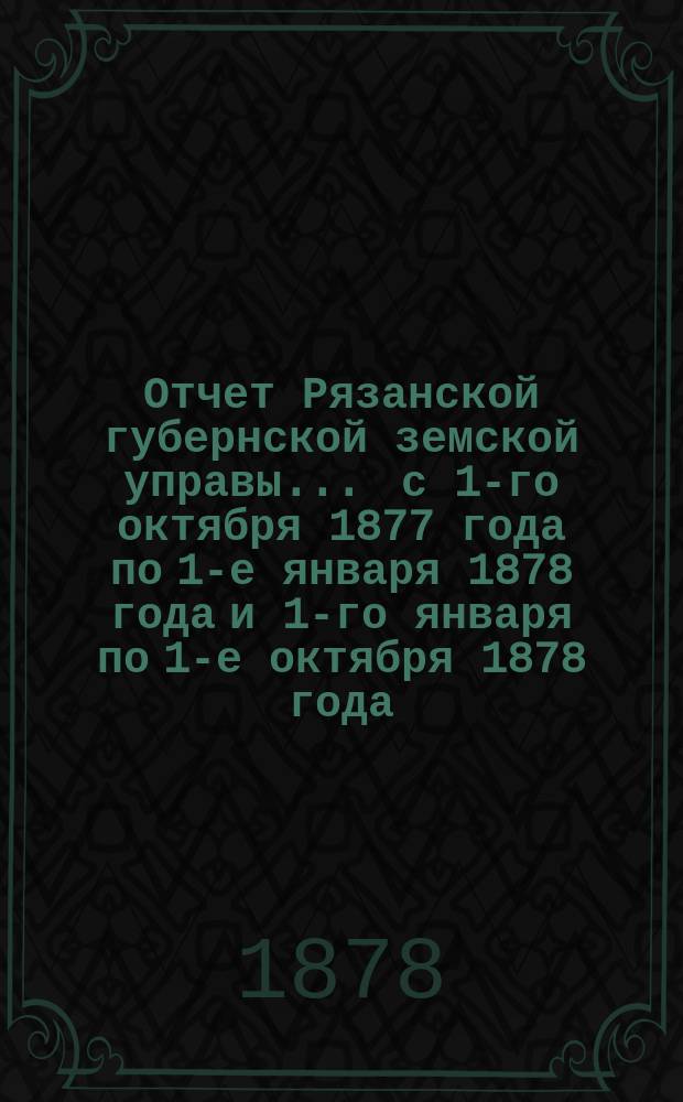Отчет Рязанской губернской земской управы... ... с 1-го октября 1877 года по 1-е января 1878 года и 1-го января по 1-е октября 1878 года