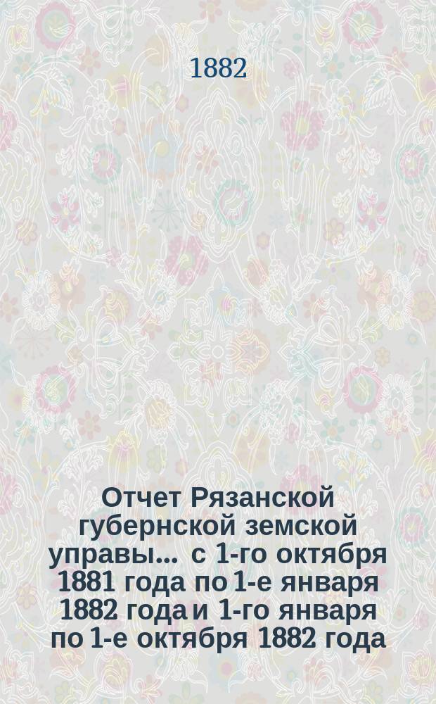 Отчет Рязанской губернской земской управы... ... с 1-го октября 1881 года по 1-е января 1882 года и 1-го января по 1-е октября 1882 года