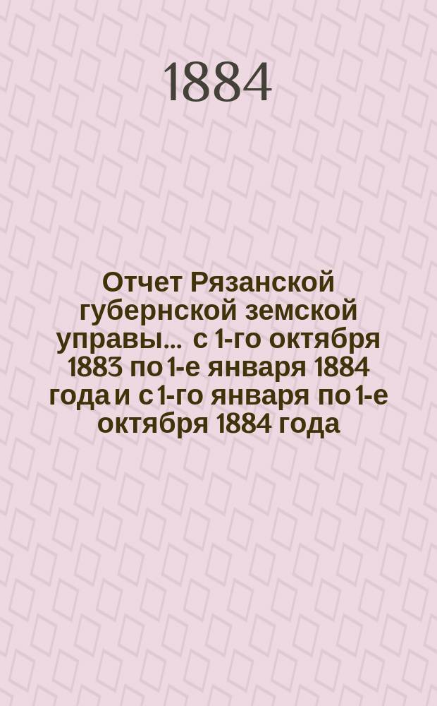 Отчет Рязанской губернской земской управы... ... с 1-го октября 1883 по 1-е января 1884 года и с 1-го января по 1-е октября 1884 года