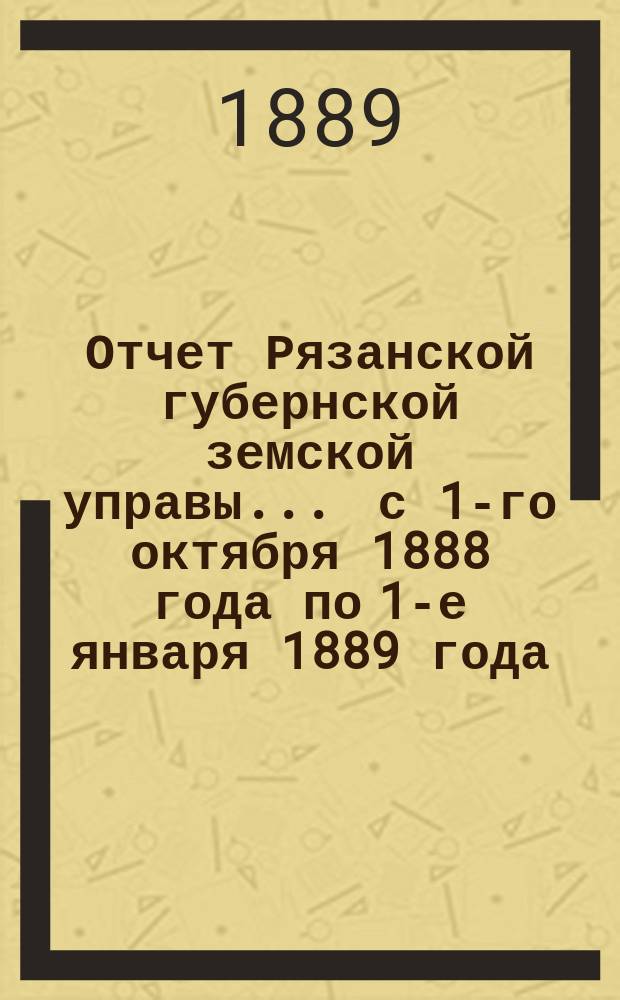 Отчет Рязанской губернской земской управы... ... с 1-го октября 1888 года по 1-е января 1889 года