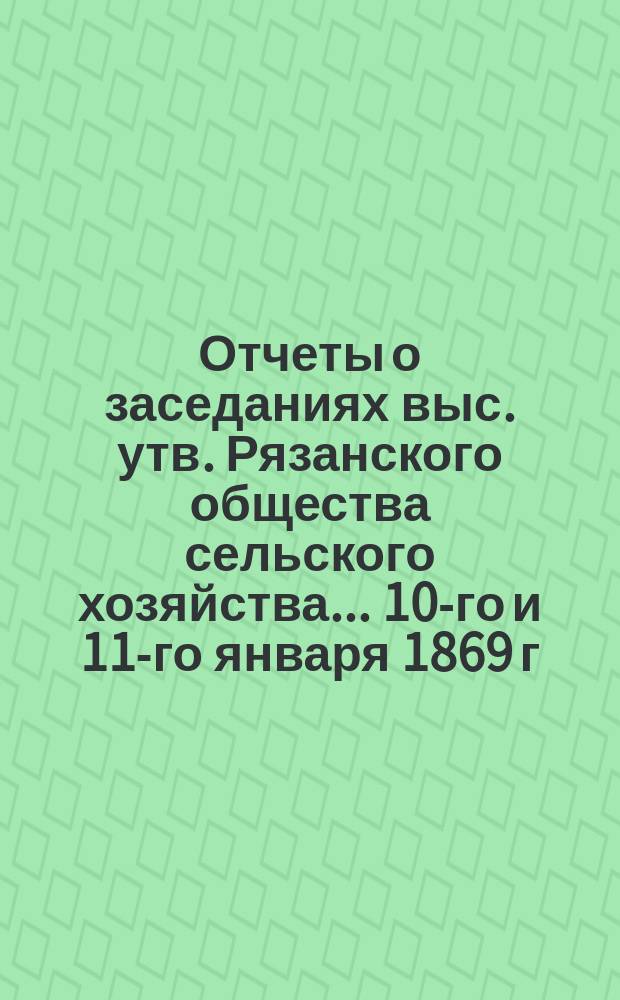 Отчеты о заседаниях выс. утв. Рязанского общества сельского хозяйства... ... 10-го и 11-го января 1869 г.
