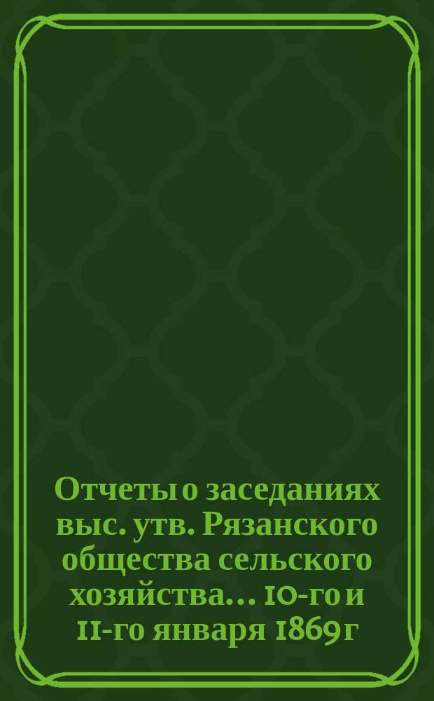 Отчеты о заседаниях выс. утв. Рязанского общества сельского хозяйства... ... 10-го и 11-го января 1869 г.