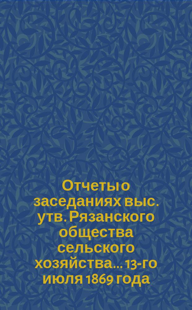 Отчеты о заседаниях выс. утв. Рязанского общества сельского хозяйства... ... 13-го июля 1869 года