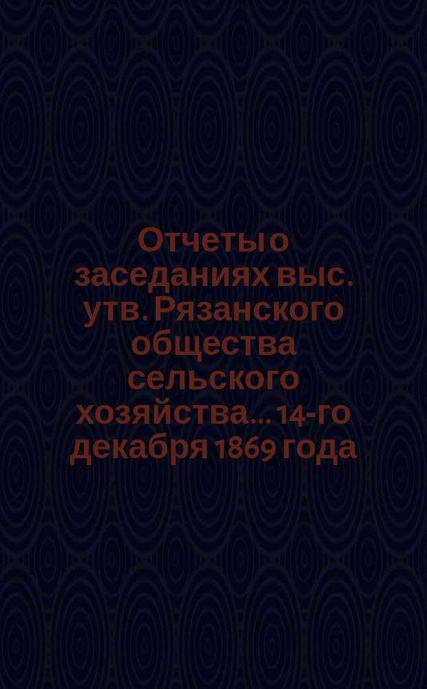 Отчеты о заседаниях выс. утв. Рязанского общества сельского хозяйства... ...14-го декабря 1869 года