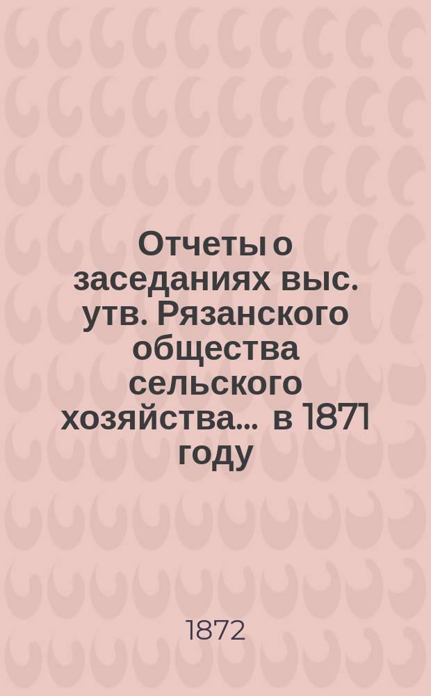 Отчеты о заседаниях выс. утв. Рязанского общества сельского хозяйства... ... в 1871 году