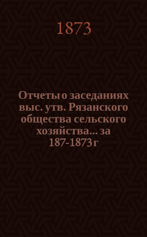 Отчеты о заседаниях выс. утв. Рязанского общества сельского хозяйства... ... за 1872-[1873] г.