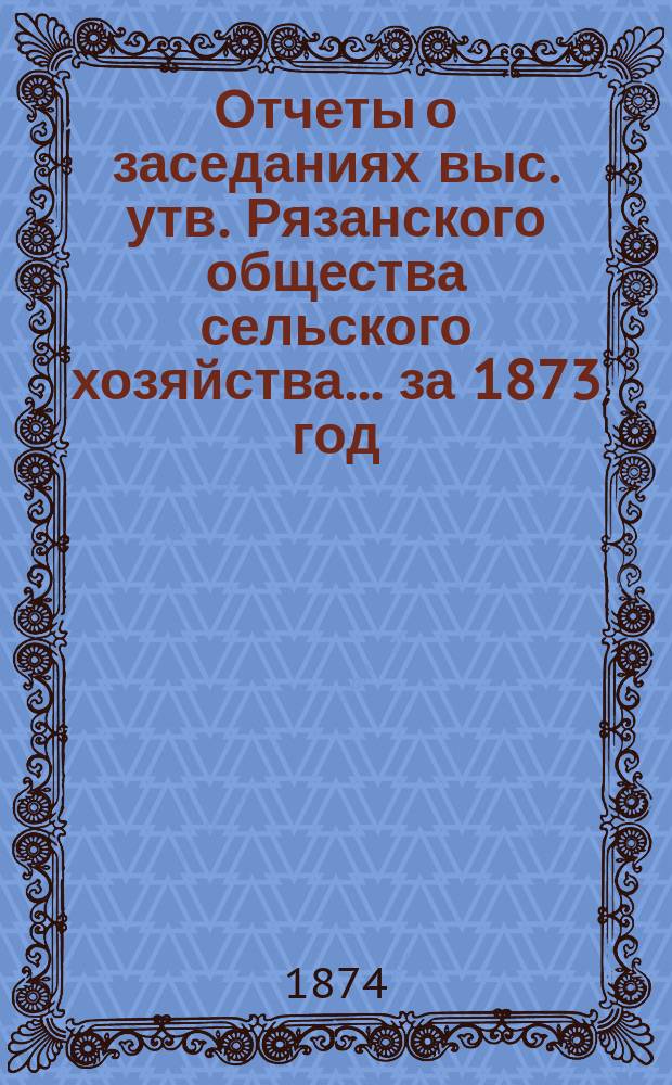 Отчеты о заседаниях выс. утв. Рязанского общества сельского хозяйства... ... за 1873 год