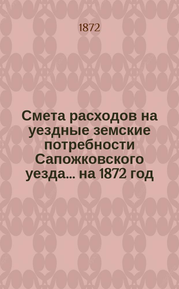 Смета расходов на уездные земские потребности Сапожковского уезда... ... на 1872 год