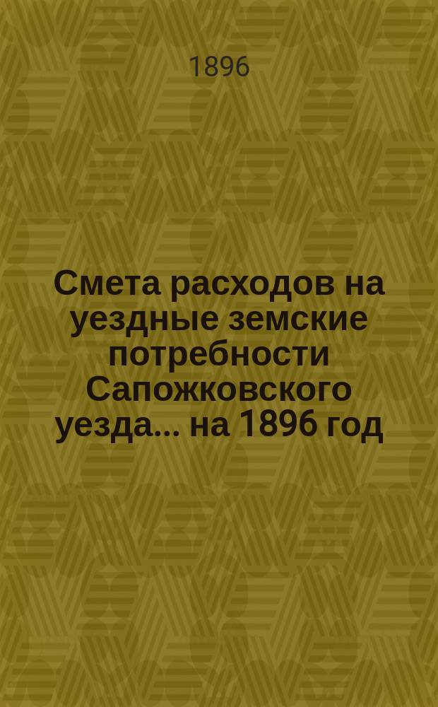 Смета расходов на уездные земские потребности Сапожковского уезда... ... на 1896 год