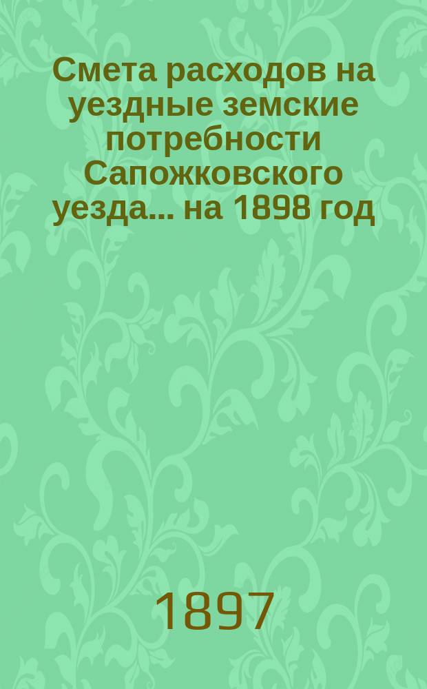 Смета расходов на уездные земские потребности Сапожковского уезда... ... на 1898 год