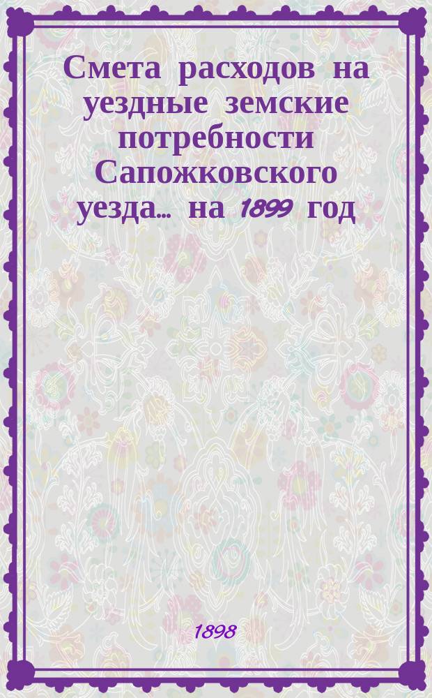 Смета расходов на уездные земские потребности Сапожковского уезда... ... на 1899 год