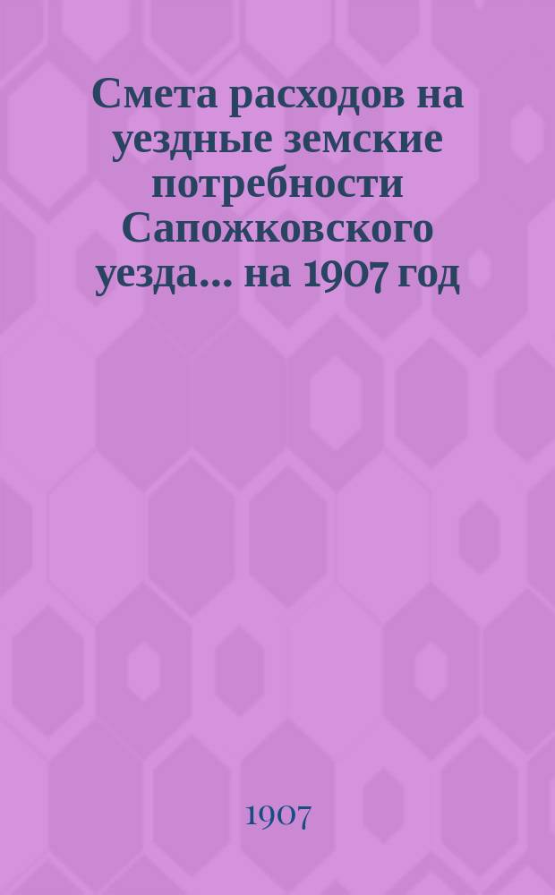 Смета расходов на уездные земские потребности Сапожковского уезда... ... на 1907 год