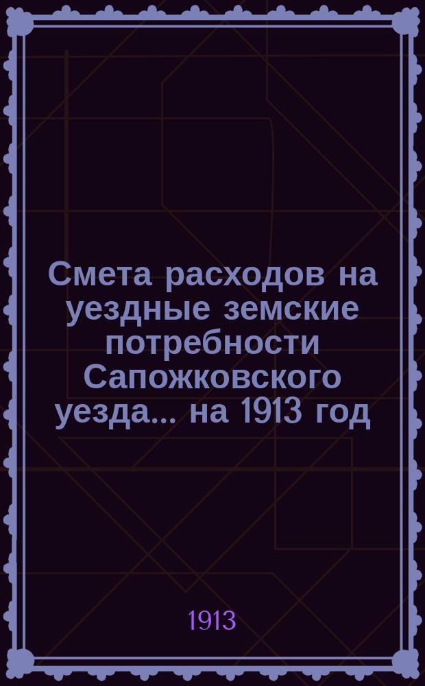 Смета расходов на уездные земские потребности Сапожковского уезда... ... на 1913 год