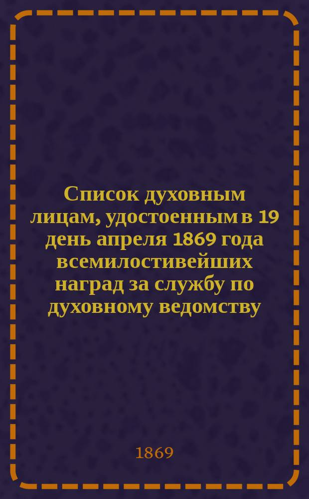 Список духовным лицам, удостоенным в 19 день апреля 1869 года всемилостивейших наград за службу по духовному ведомству. Список духовным лицам, удостоенным в 19 день апреля 1869 года всемилостивейших наград за службу по военному и гражданскому ведомствам