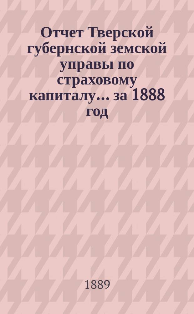 Отчет Тверской губернской земской управы по страховому капиталу... за 1888 год