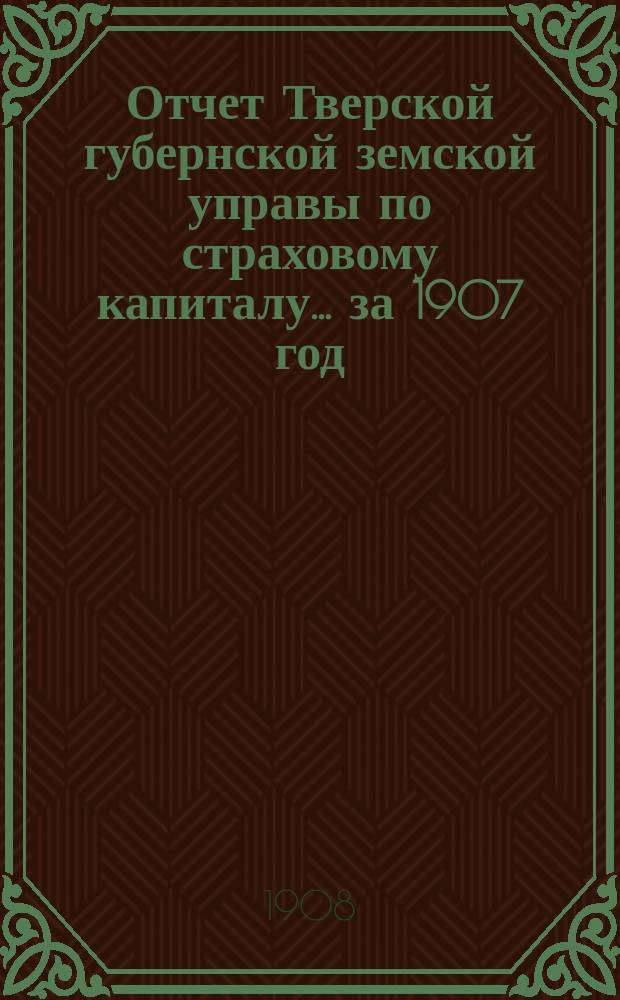 Отчет Тверской губернской земской управы по страховому капиталу... за 1907 год