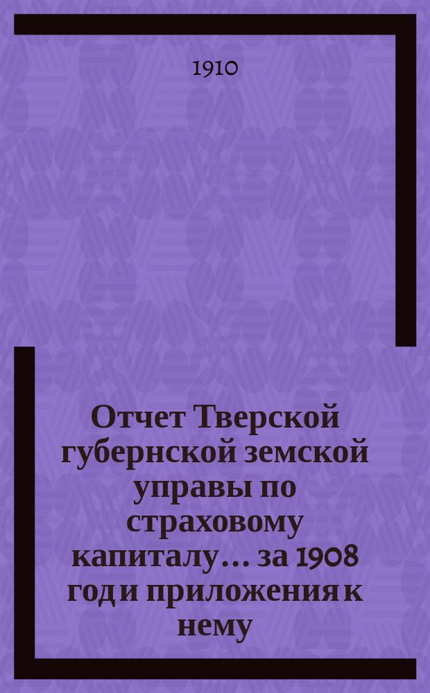Отчет Тверской губернской земской управы по страховому капиталу... за 1908 год и приложения к нему