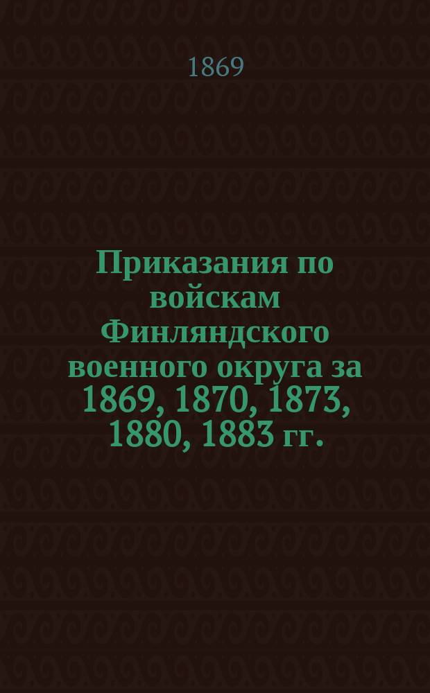 [Приказания по войскам Финляндского военного округа за 1869, 1870, 1873, 1880, 1883 гг.