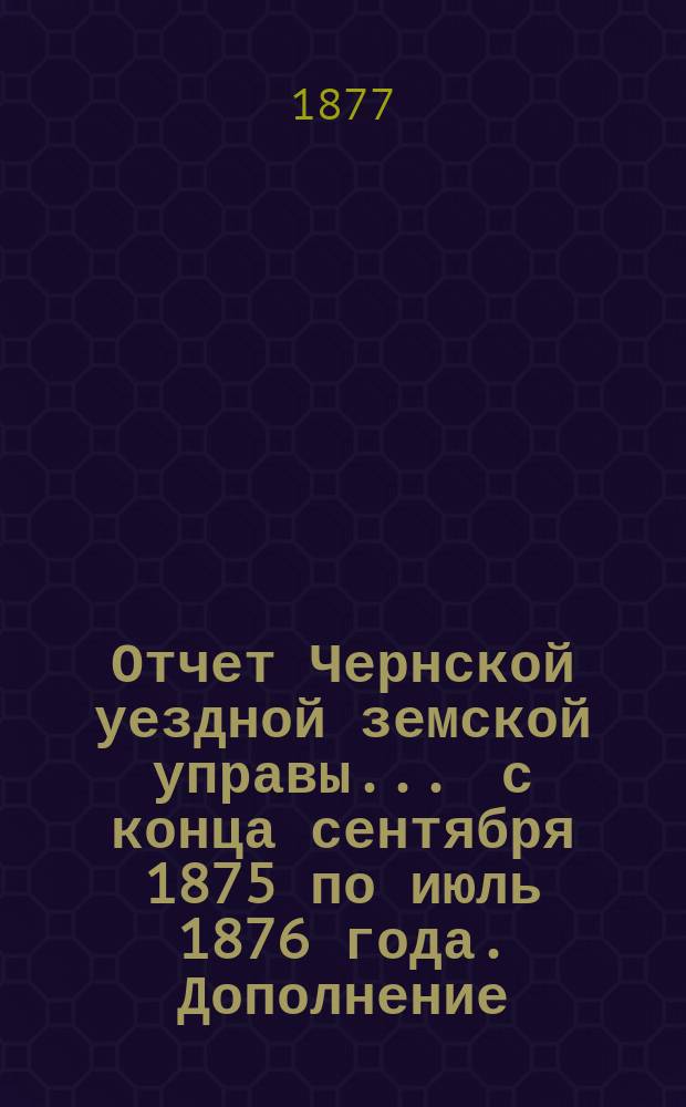 Отчет Чернской уездной земской управы... ... с конца сентября 1875 по июль 1876 года. Дополнение... : Дополнения к отчету Чернской земской управы 1877 года