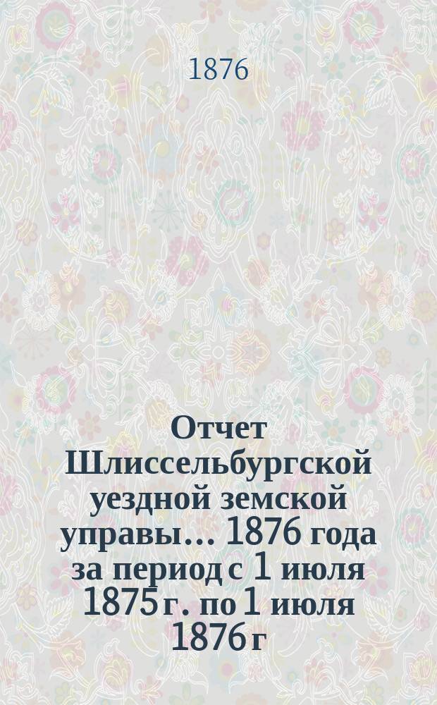 Отчет Шлиссельбургской уездной земской управы... ... 1876 года за период с 1 июля 1875 г. по 1 июля 1876 г.