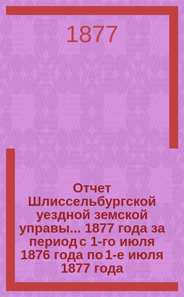 Отчет Шлиссельбургской уездной земской управы... ... 1877 года за период с 1-го июля 1876 года по 1-е июля 1877 года