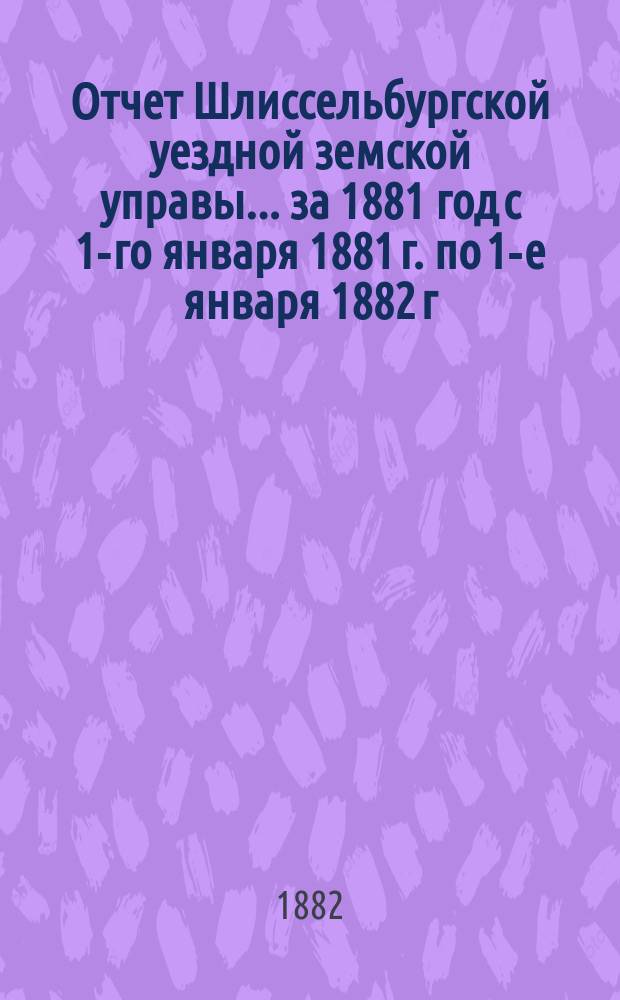 Отчет Шлиссельбургской уездной земской управы... ... за 1881 год с 1-го января 1881 г. по 1-е января 1882 г.