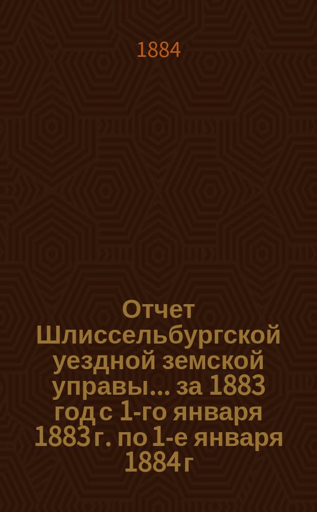 Отчет Шлиссельбургской уездной земской управы... ... за 1883 год с 1-го января 1883 г. по 1-е января 1884 г.