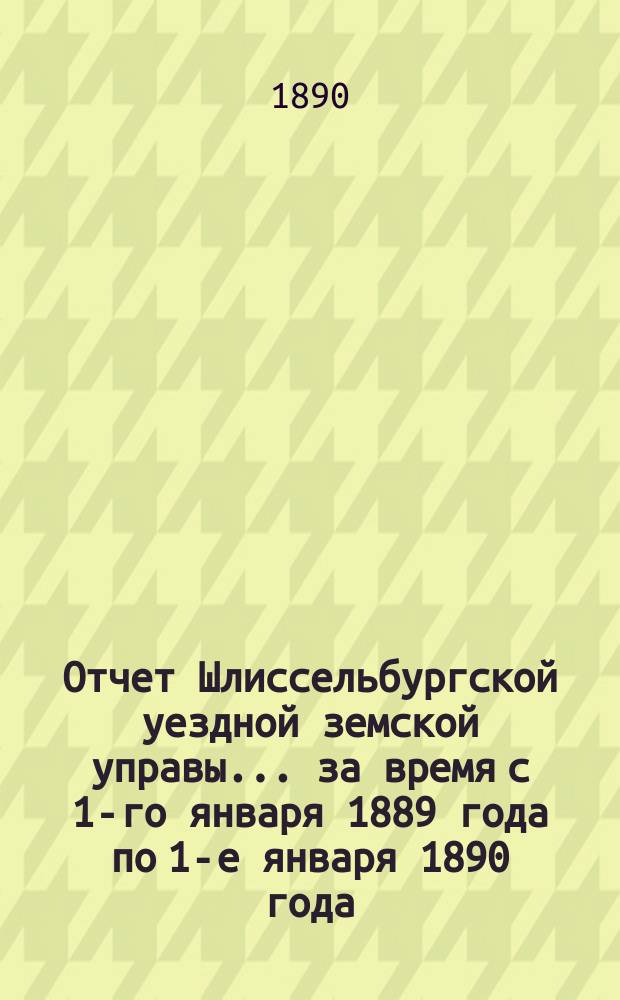 Отчет Шлиссельбургской уездной земской управы... ... за время с 1-го января 1889 года по 1-е января 1890 года