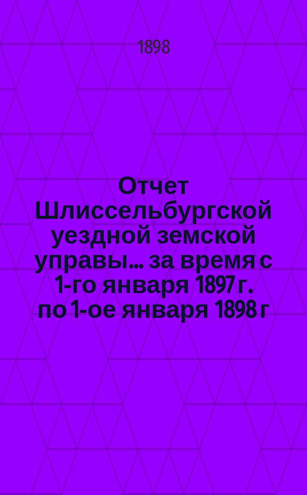 Отчет Шлиссельбургской уездной земской управы... ... за время с 1-го января 1897 г. по 1-ое января 1898 г. Сессии 1898 года