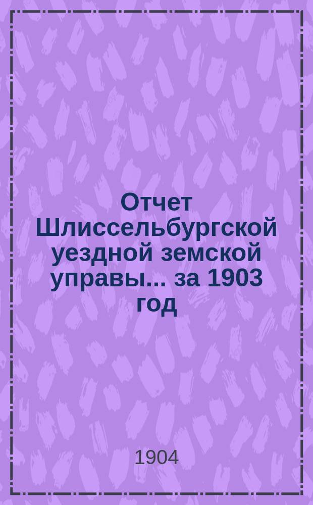 Отчет Шлиссельбургской уездной земской управы... ... за 1903 год (за время с 1 января 1903 г. по 1 января 1904 г.)