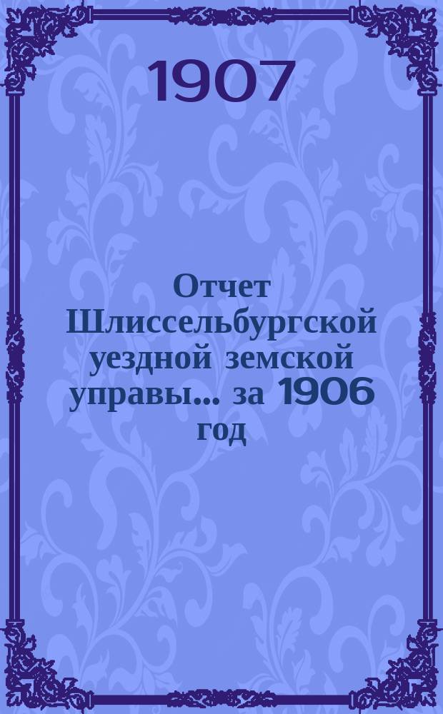 Отчет Шлиссельбургской уездной земской управы... ... за 1906 год (за время с 1 января 1906 г. по 1 января 1907 г.)