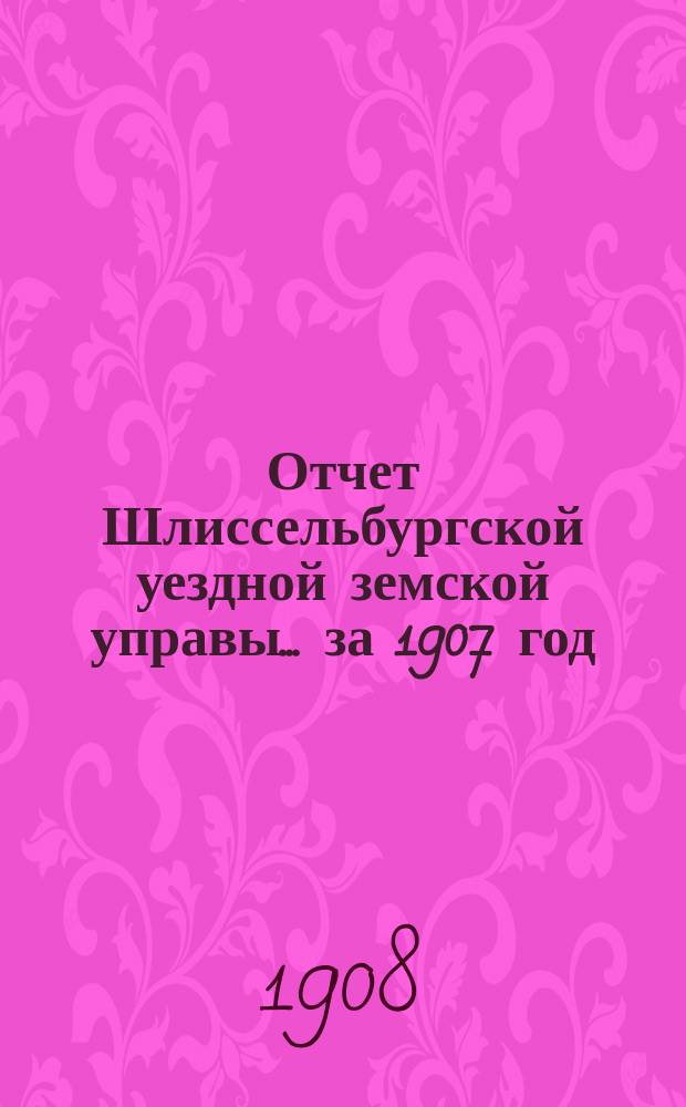 Отчет Шлиссельбургской уездной земской управы... ... за 1907 год (за время с 1 января 1907 г. по 1 января 1908 г.)