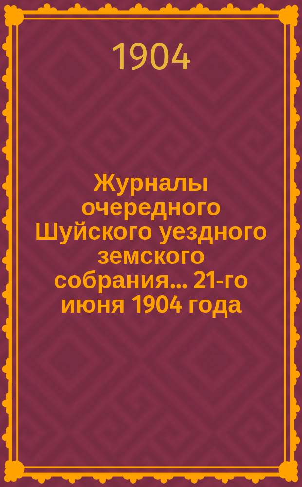 Журналы очередного Шуйского уездного земского собрания... ... 21-го июня 1904 года