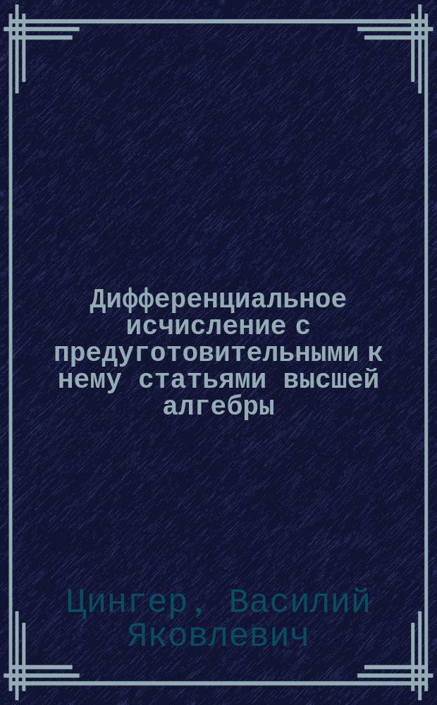 Дифференциальное исчисление с предуготовительными к нему статьями высшей алгебры : Записки сост. по лекциям э. о. п. Цингера студентом 1 курса Н. Шапошниковым. 1868-1869 г