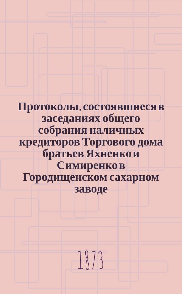 Протоколы, состоявшиеся в заседаниях общего собрания наличных кредиторов Торгового дома братьев Яхненко и Симиренко в Городищенском сахарном заводе. ... состоявшиеся в заседаниях : ... состоявшиеся в заседаниях 25-28 мая 1873 года