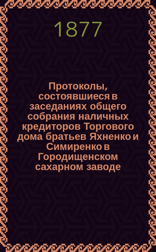 Протоколы, состоявшиеся в заседаниях общего собрания наличных кредиторов Торгового дома братьев Яхненко и Симиренко в Городищенском сахарном заводе. ... состоявшиеся в заседаниях : ... состоявшиеся в заседаниях 17-21 февраля 1877 года