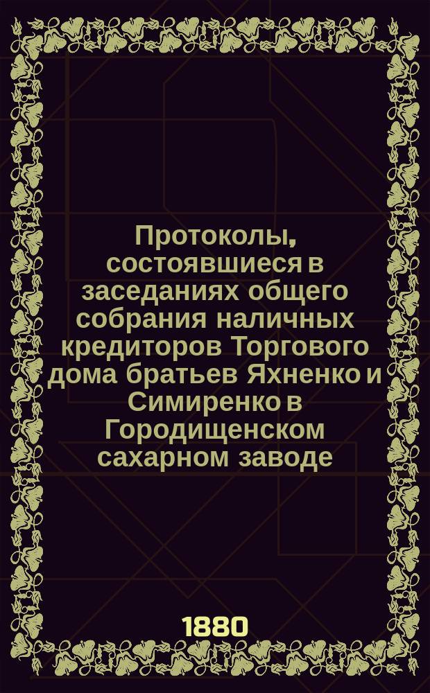 Протоколы, состоявшиеся в заседаниях общего собрания наличных кредиторов Торгового дома братьев Яхненко и Симиренко в Городищенском сахарном заводе. ... состоявшиеся в заседаниях : ... состоявшиеся в заседаниях 5-12 марта 1880 года