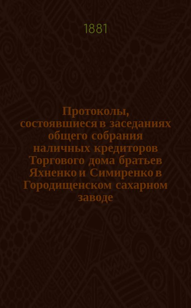 Протоколы, состоявшиеся в заседаниях общего собрания наличных кредиторов Торгового дома братьев Яхненко и Симиренко в Городищенском сахарном заводе. ... состоявшиеся в заседаниях : ... состоявшиеся в заседаниях 22-26 февраля 1881 года