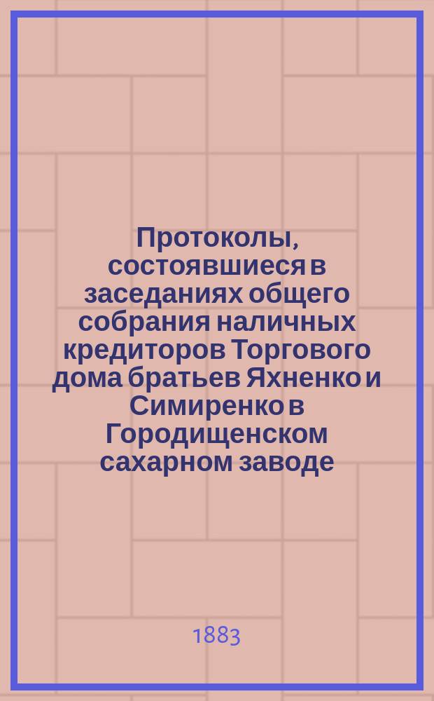 Протоколы, состоявшиеся в заседаниях общего собрания наличных кредиторов Торгового дома братьев Яхненко и Симиренко в Городищенском сахарном заводе. ... состоявшиеся в заседаниях : ... состоявшиеся в заседаниях 20-21 мая 1883 года