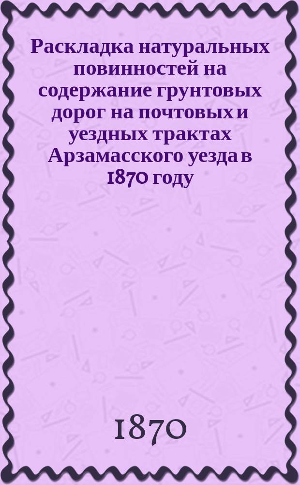Раскладка натуральных повинностей на содержание грунтовых дорог на почтовых и уездных трактах Арзамасского уезда в 1870 году