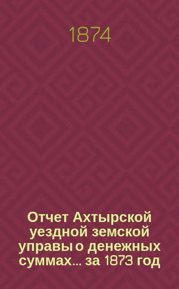 Отчет Ахтырской уездной земской управы о денежных суммах... ...за 1873 год