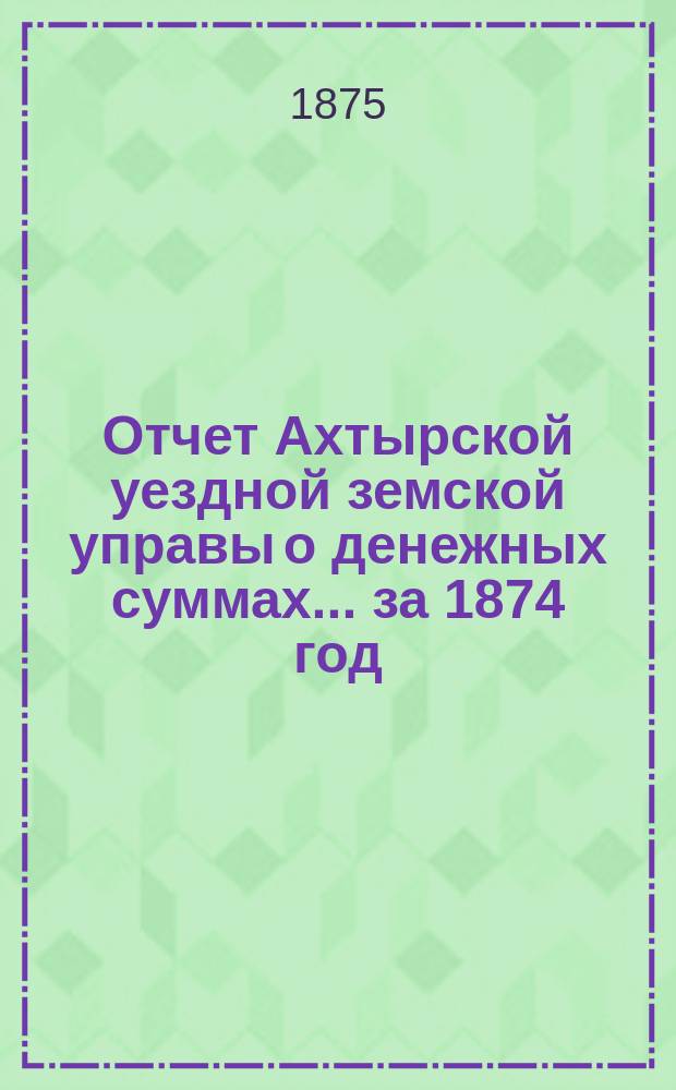 Отчет Ахтырской уездной земской управы о денежных суммах... ...за 1874 год