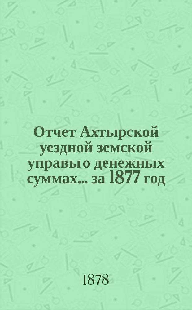 Отчет Ахтырской уездной земской управы о денежных суммах... ...за 1877 год