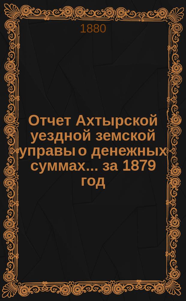 Отчет Ахтырской уездной земской управы о денежных суммах... ...за 1879 год
