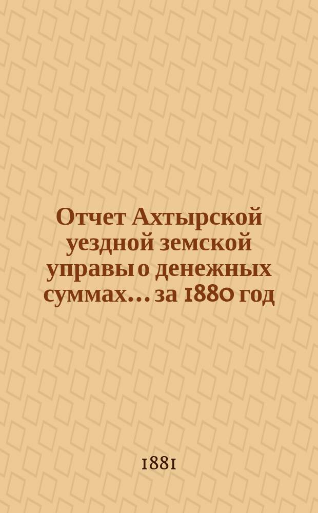 Отчет Ахтырской уездной земской управы о денежных суммах... ...за 1880 год