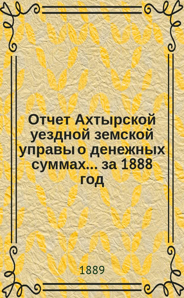 Отчет Ахтырской уездной земской управы о денежных суммах... ...за 1888 год