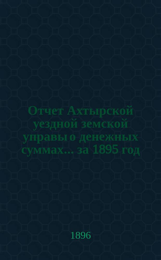 Отчет Ахтырской уездной земской управы о денежных суммах... ...за 1895 год