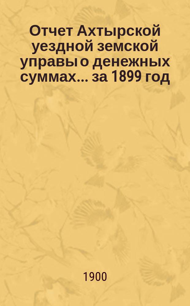 Отчет Ахтырской уездной земской управы о денежных суммах... ...за 1899 год